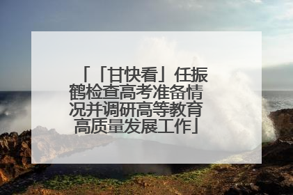 「甘快看」任振鹤检查高考准备情况并调研高等教育高质量发展工作