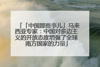 「中国那些事儿」马来西亚专家：中国对多边主义的开放态度增强了全球南方国家的力量