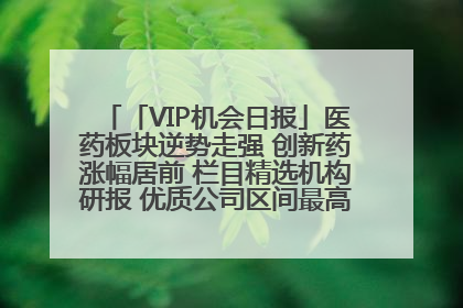 「VIP机会日报」医药板块逆势走强 创新药涨幅居前 栏目精选机构研报 优质公司区间最高涨34.9%