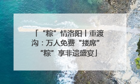 “粽”情洛阳丨重渡沟：万人免费“搂席” “粽”享非遗盛宴