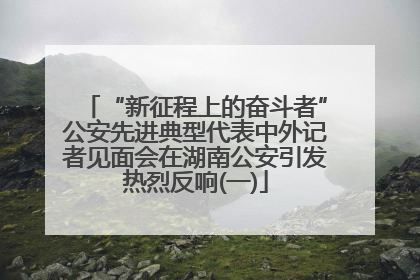 “新征程上的奋斗者”公安先进典型代表中外记者见面会在湖南公安引发热烈反响(一)