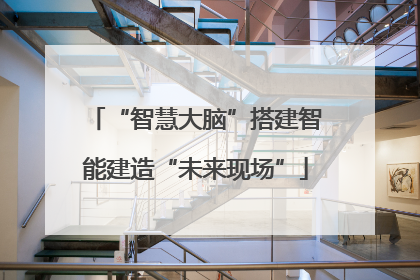 “智慧大脑”搭建智能建造“未来现场”