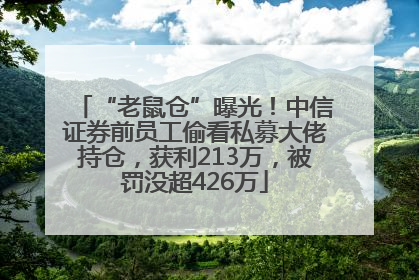 “老鼠仓”曝光！中信证券前员工偷看私募大佬持仓，获利213万，被罚没超426万