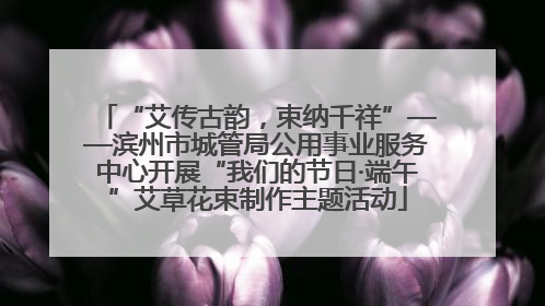 “艾传古韵，束纳千祥”——滨州市城管局公用事业服务中心开展“我们的节日·端午”艾草花束制作主题活动