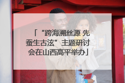 “跨海溯丝源 先蚕生古泫”主题研讨会在山西高平举办