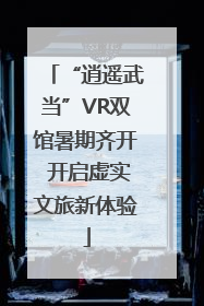 “逍遥武当”VR双馆暑期齐开 开启虚实文旅新体验