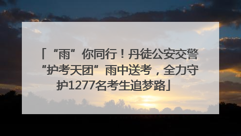 “雨”你同行！丹徒公安交警“护考天团”雨中送考，全力守护1277名考生追梦路