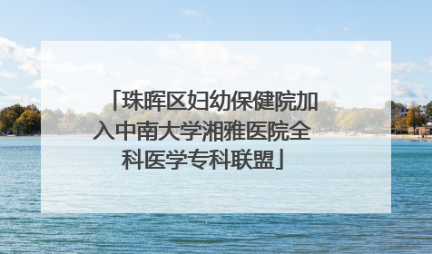 珠晖区妇幼保健院加入中南大学湘雅医院全科医学专科联盟