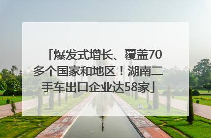 爆发式增长、覆盖70多个国家和地区！湖南二手车出口企业达58家