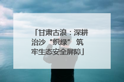 甘肃古浪：深耕治沙“织绿” 筑牢生态安全屏障