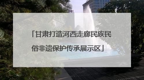 甘肃打造河西走廊民族民俗非遗保护传承展示区