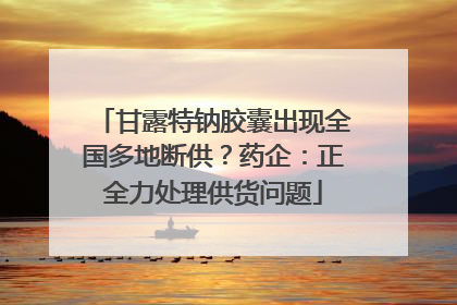 甘露特钠胶囊出现全国多地断供？药企：正全力处理供货问题