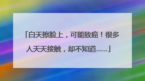 白天擦脸上，可能致癌！很多人天天接触，却不知道……