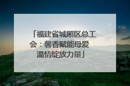 福建省城厢区总工会：馨香赋能母爱 温情绽放力量