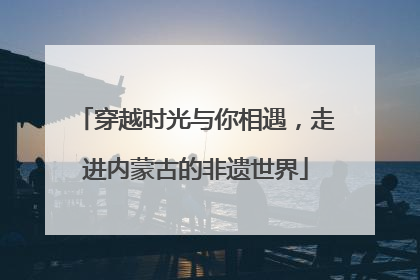 穿越时光与你相遇，走进内蒙古的非遗世界