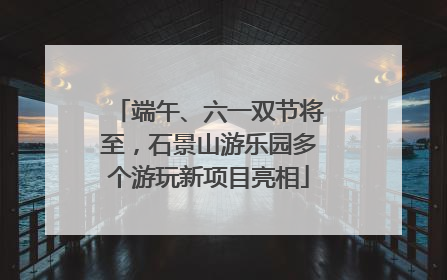 端午、六一双节将至，石景山游乐园多个游玩新项目亮相