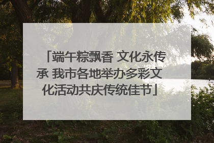 端午粽飘香 文化永传承 我市各地举办多彩文化活动共庆传统佳节