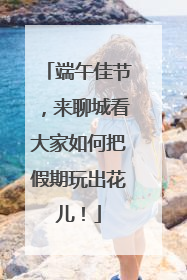 端午佳节，来聊城看大家如何把假期玩出花儿！