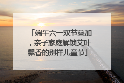 端午六一双节叠加，亲子家庭解锁艾叶飘香的别样儿童节