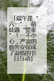 端午逢“六一”、萌娃遇“警黍”！一不小心，严肃的勤务安保成了温情的节日互动