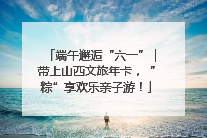 端午邂逅“六一”｜带上山西文旅年卡，“粽”享欢乐亲子游！