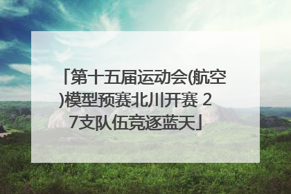 第十五届运动会(航空)模型预赛北川开赛 27支队伍竞逐蓝天