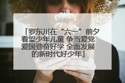 罗东川在“六一”前夕看望少年儿童 争当爱党爱国勤奋好学 全面发展的新时代好少年