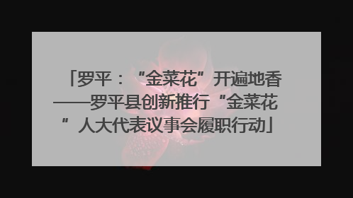 罗平：“金菜花”开遍地香——罗平县创新推行“金菜花”人大代表议事会履职行动