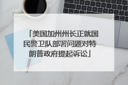 美国加州州长正就国民警卫队部署问题对特朗普政府提起诉讼