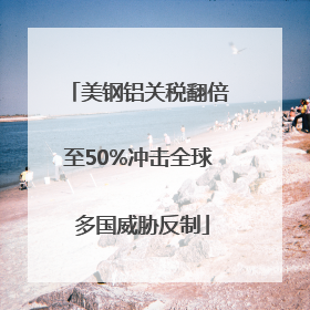 美钢铝关税翻倍至50%冲击全球 多国威胁反制