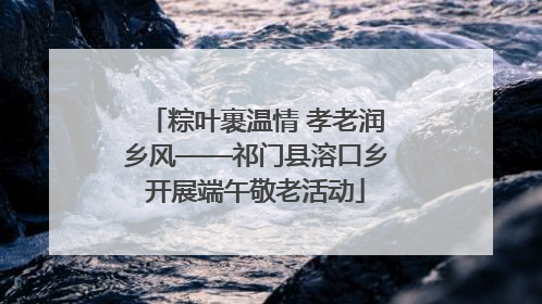 粽叶裹温情 孝老润乡风——祁门县溶口乡开展端午敬老活动