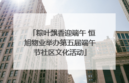 粽叶飘香迎端午 恒旭物业举办第五届端午节社区文化活动