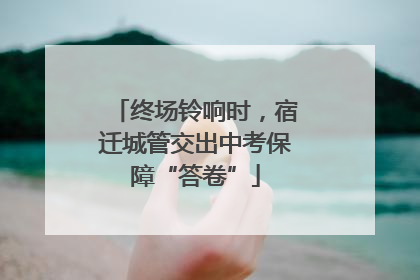 终场铃响时，宿迁城管交出中考保障“答卷”