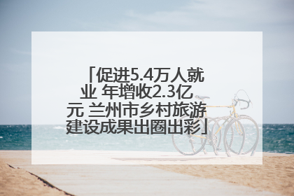 促进5.4万人就业 年增收2.3亿元 兰州市乡村旅游建设成果出圈出彩