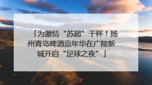 为激情“苏超”干杯！扬州青岛啤酒嘉年华在广陵新城开启“足球之夜”