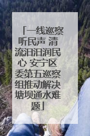 一线巡察听民声 清流汨汨润民心 安宁区委第五巡察组推动解决塘坝通水难题