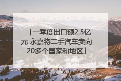 一季度出口额2.5亿元 永嘉将二手汽车卖向20多个国家和地区