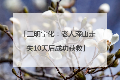 三明宁化：老人深山走失10天后成功获救