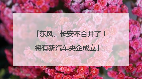 东风、长安不合并了！将有新汽车央企成立