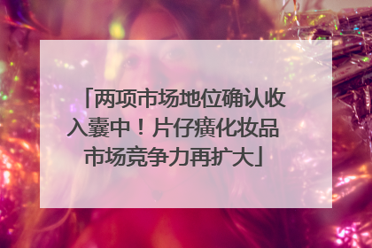 两项市场地位确认收入囊中！片仔癀化妆品市场竞争力再扩大