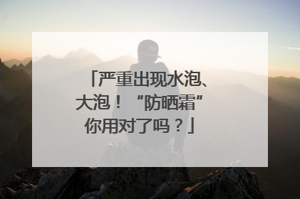 严重出现水泡、大泡！“防晒霜”你用对了吗？