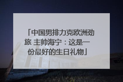 中国男排力克欧洲劲旅 主帅海宁：这是一份最好的生日礼物