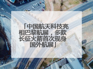 中国航天科技亮相巴黎航展，多款长征火箭首次现身国外航展