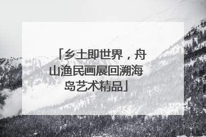 乡土即世界，舟山渔民画展回溯海岛艺术精品