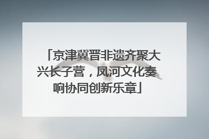 京津冀晋非遗齐聚大兴长子营，凤河文化奏响协同创新乐章