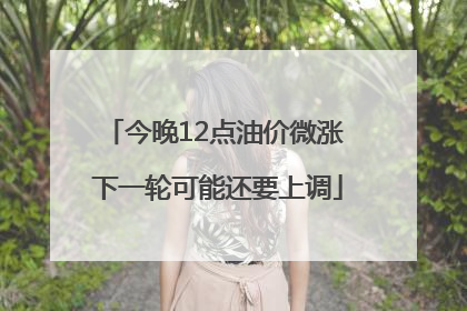 今晚12点油价微涨 下一轮可能还要上调