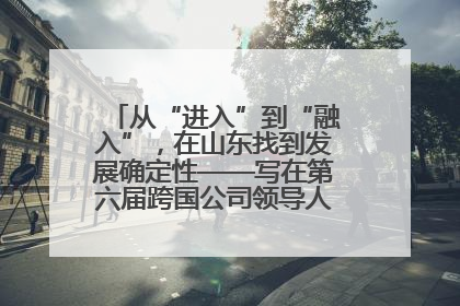 从“进入”到“融入”，在山东找到发展确定性——写在第六届跨国公司领导人青岛峰会开幕之际