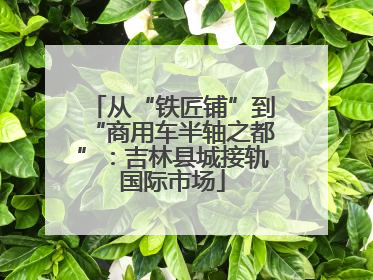 从“铁匠铺”到“商用车半轴之都”：吉林县城接轨国际市场