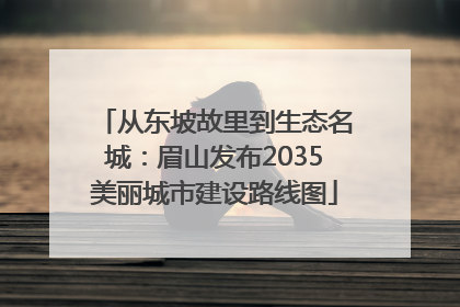 从东坡故里到生态名城：眉山发布2035美丽城市建设路线图
