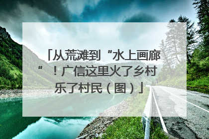 从荒滩到“水上画廊”！广信这里火了乡村 乐了村民（图）